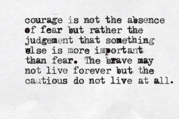 courage is not the absence of fear but rather the judgement that son mething w e else is more important than fear. The brave may not live forever but the cautious do not live at all. 