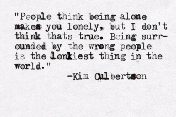 "People think being alone makes you lonely, but I don't think thats true. Being surr- ounded by the wrong people is the lonkiest l l l thing in the world." -Kim Culbertson