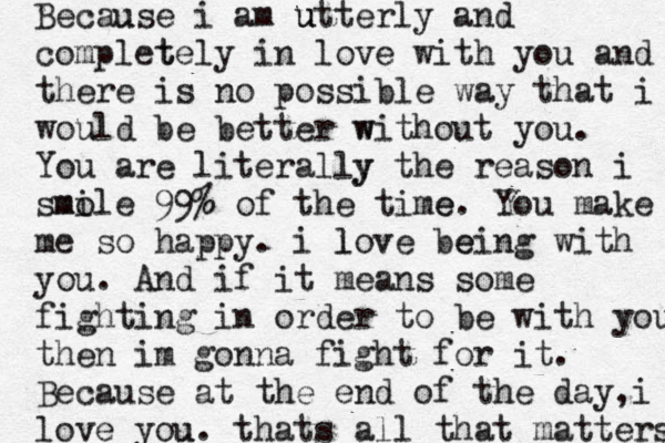 Because u i am ut u terly and complet tely in love with you and there is no possible way that i would be better wi w th out you. You are literally y the reason i sm mol i e 99% of the time e. You make me so happy . i lo l ve being e with you. And if it means some fighting in order to be with you then im gonna fight for it. Because at the end of the day, i love you u. thats all that matters 
