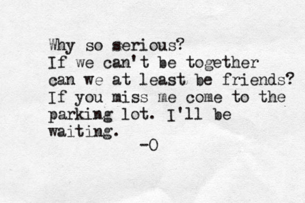 Why so serious? If we can't be together can we at least be friends? If you miss me come to the parking lot. I'll be waiting. -O