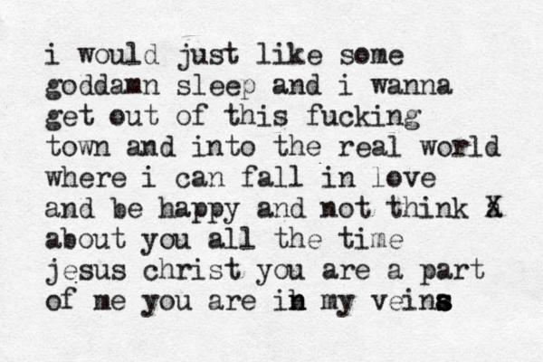 i would just like some goddamn sleep and i wanna get out o f this fucking town and into the real world where i can fall in love and be happy and not think a X about you all the time jesus christ you are a part of m e you are ib n n my veina s s s 