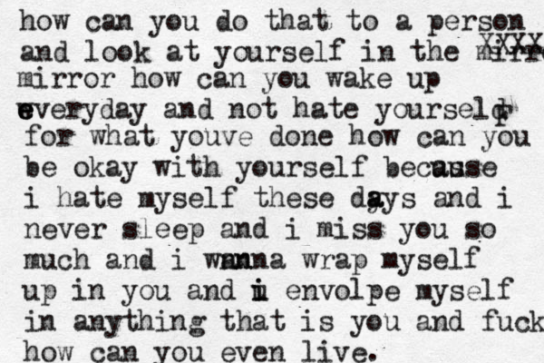 how can you do that to a person and look at yourself in th e mirror XXXX mirror how can you wake up w e e everyday and not hate yourseld F for what youve done how can you be okay with yourself becus ause i hate myself these dy a ays and i never sleep and i miss you so much and i wnn anna wrap myself up in you and u i i envolpe myself in anything that is you and fuck how can you even live. 