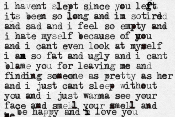 i havent slept since you legt f f f f its been so long and im sotird ed and sad and i feel so empty and i h ate myself because o f u you and i cant even look at myself i an s m m m o fat and ugly and i cant blame you for leaving me and finding someone as pretty as her and i just cant sleep without you and i just wanna see your face amd smell your smell and m be be happy and u i i love you 