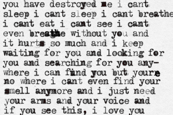 you have destroyed me i cant sleep i cant sleep i cant breathe i cant eat i cant see i camt n even bresg a tt t t h h h h h he without you and it hurts so much and i keep waiting for you and looking for you and searching for you any- where i can fund i you but yourr e e no where i cant even find your smell anymore and i just need your arms and your voice and if you see this, i love you 