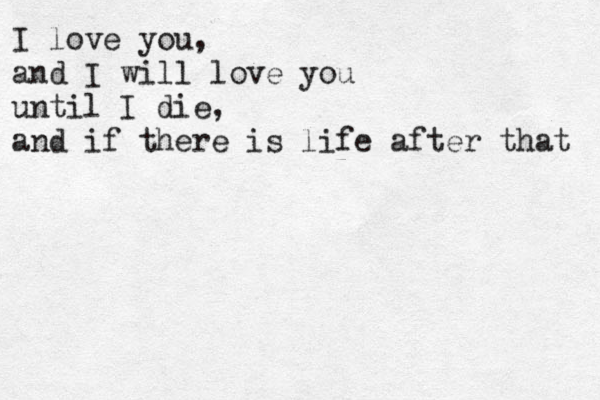 I love you, and I will love you until I die, and if there is life after that 