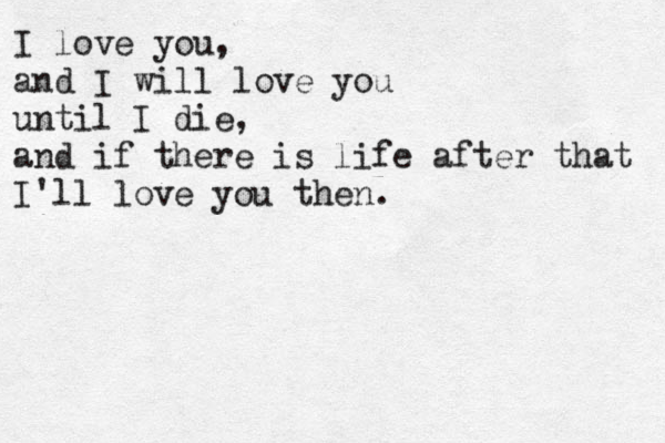 I love you, and I will love you until I die, and if there is life after that I'll love you then . 