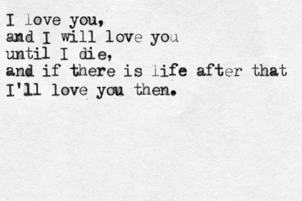 I love you, and I will love you until I die, and if there is life after that I'll love you then.