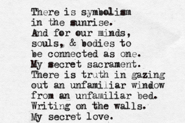 T There is symbolism in the sunrise. And for our minds, souls, & bodies to be connected as one. My secret sacram ment. There is truth in gazing out an unfamiliar window from an u unfamiliar bed. Writing on the walls. My secret love e.