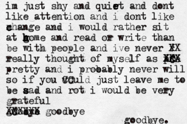 im just shy and quirt e e e and dont like attention and i dont like xha c c c nge and i would rather sit at gom h h h h e and read or write than be with people and ive never r V XX really thought of myself as pre XC C XX XXX pretty and i proo bably never will so if you vould CC just leave me to be aad s s and rot i would be very grateful goobye d b XC XXXXX goodbye goodbye. 