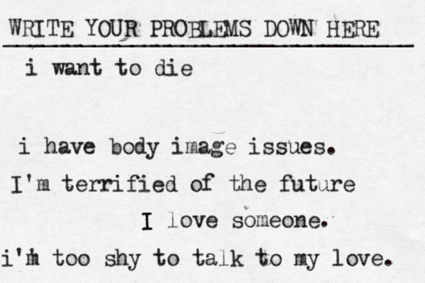 WRITE YOUR PROBLEMS DOWN HERE ________________________________ I I love someone. i want to die i have body image issues. i'' m too shy to talk to my love . I'm terrified of the future 