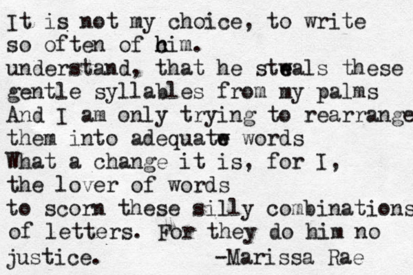 It is not my choice, to write so often o f c h him. understand, that he stw e eals these gentle syllables from my palms And I am only trying to rearrange them into adequatw e e words What a change it is, for I, the lover of words to scorn these silly combinations of letters. For they do him no justice. -Marissa Rae 