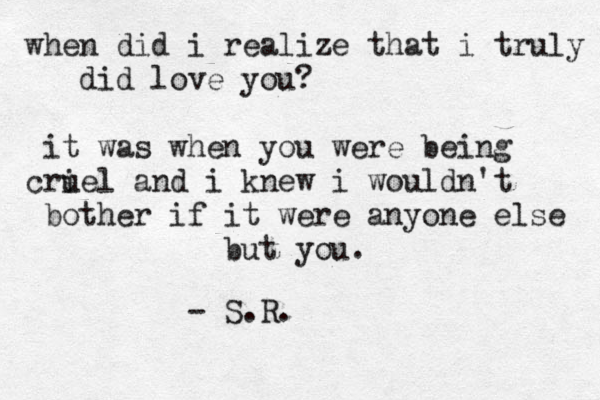 when did i realize that i truly did love you? it was when you were being criel u and i knew i wouldn't bother if it were anyone else but you. - S.R. 