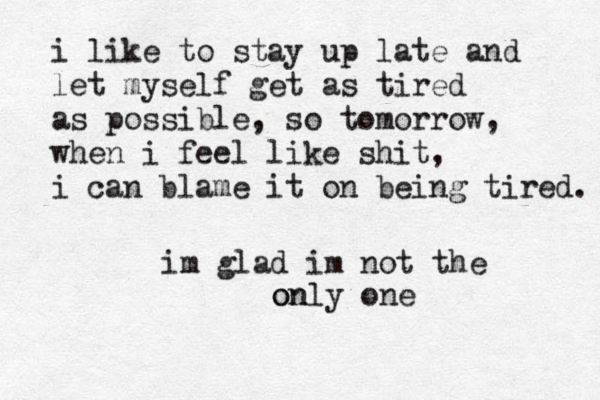 i like to stay up late and let myself get as tired as possible, so tomorrow, when i feel like shit, i can blame it on being tired. im glad im not the only one on