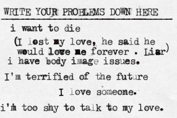 WRITE YOUR PROBLEMS DOWN HERE ________________________________ I I love someone. i want to die i have body image issues. i'' m too shy to talk to my love . I'm terrified of the future I lost my love, he said he would loce ve ne me forever . Lisr a ) ( 