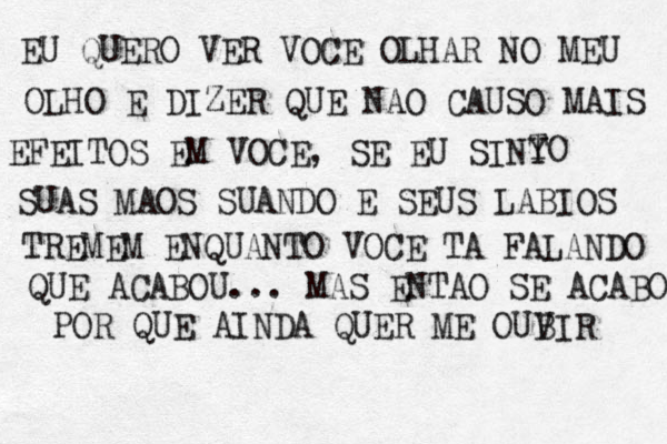 EU QUERO VER VOCE OLHAR NO MEU OLHO E DIZER QUE NAO CAUSO MAIS EFEITOS EM VOCE, SE EU SINY TO SUAS MAOS SUANDO E SEUS LABIOS TREMEM ENQUANTO VOCE TA FALANDO QUE ACABOU... MAS ENTAO SE ACABOU POR QUE AINDA QUER ME OUB VIR 