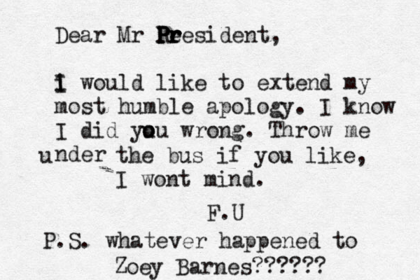 Dear Mr Re P P Pr r r resident, i I I would like to extend my most humble apology. I know I did yu o ou wrong. Throw me nder u the bus if you like, I wont mind. F.U P.S. whatever happened to Zoey Barnes??????