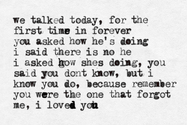we talked today, for the first timr e e e in forever you asked how he's doing i said there is no he i asked go h h h w shes doing, you said you dont know, but i know you do , because remember you wr e ere the one that forgot me, i loves d d d d d yoh u u u u u u 