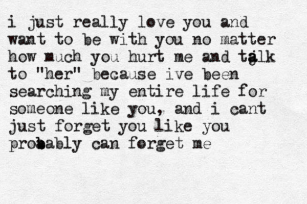 i just really love you and want to be with you no matter how much you hurt me and ta j alk to "her" because ive been searching my entire life for someone like you, and i cant just forget you like you proa b bably can forget me 