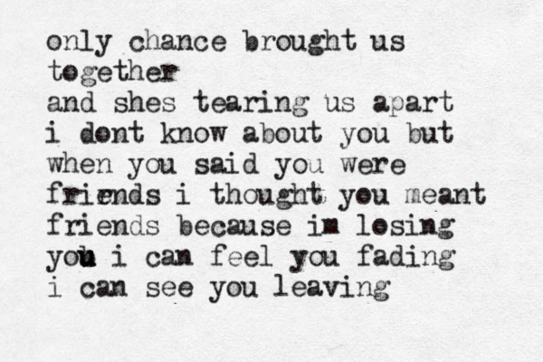 only chance brought us together and shes tearing us apart i dont know about you but when you said you were frir ends i thought you meant friends because im losing yob u u u i can feel you fading i can see you leaving 