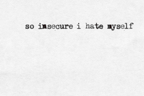 so insecure i hate myself 