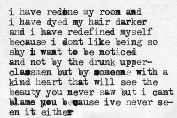 i have redine o o my room and i have dyed my hair darker and i have redefined myself because i dont like being so shy u i i i want to be noticed and not by the drunk upper- classmen but by somo e one with a kind heart that will see the beauty you never saw but i cant blame uou y bev c c c cause ive never se- en it either 