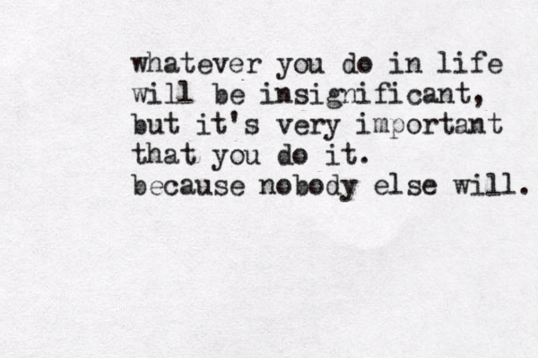 whatever you do in life will be insignificant, but it's very important that you do it. because nobody else will. 