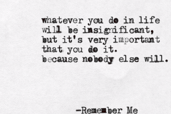 whatever you do in life will be insignificant, but it's very important that you do it. because nobody else will. -Remember Me