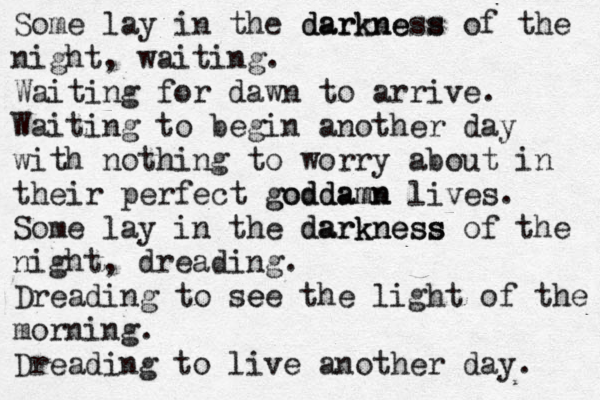 Some lay in the darkness darkne s of the night, waiting. Waiting for dawn to arrive. Waiting to begin another day with nothing to worry about in their perfect goddamn goddamn lives. Some lay in the darkness darkness of the night , dreading. Dreading to see e the light of the morning. Dreading to live another day. 