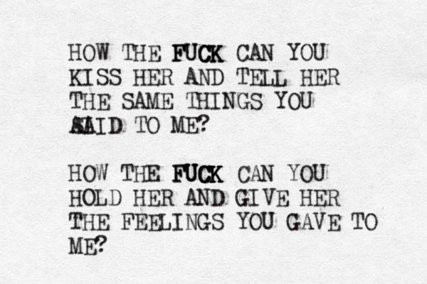 HOW THE FUCK FUCK CK CAN YOU KISS HER AND TELL HER THE SAME THINGS YOU AI SAID TO ME? HOW THE FUCK FUCK FUCK K CAN YOU HOLD HER AND GIVE HER THE FEELINGS YOU GAVE TO ME? 