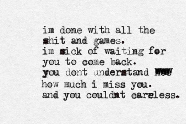 im done with all the shit and games. im sick of waiting for you to come back. you dont understand hoe w e ww e ee w w www how much i miss you. and you couldnt carr e eless. 