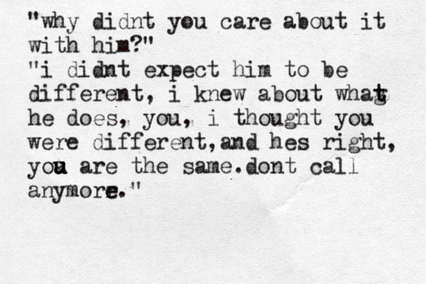 "why didnt you care about it with him?" "i didnt expect him to be different, i knew about whag t t he does, you, i thought you were different, and hes right, yoa u u u are the same. dont call anymorr e e." 