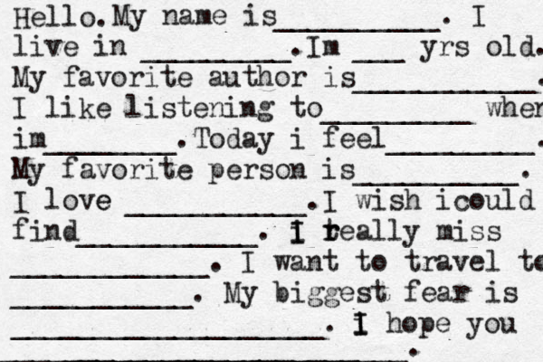 Hello. My name is__________. I live in _________ . I m ___ yrs old. My favorite author is___________. I like listening to_________ when im________. Today i feel_________. My favorite person is__________. I love e ___________ . I wish i could find___________ . i I I t r really miss ____________. I want to travel to ___________. My biggest fear is ___________________. i I I hope you ___ __________________ _________________________. 