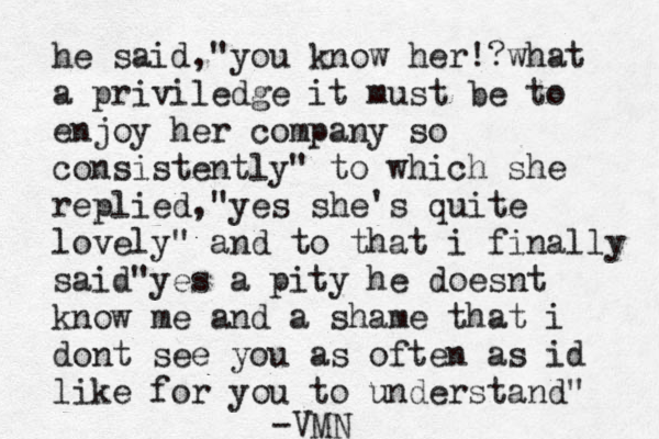he said,"you know her!? what a priviledge it must be to enjoy her company so consistently" to which she replied,"yes she's quite lovely" and to that i finally said"yes a pity he doesnt know me and a shame that i dont see you as often as id like for you to understand" -VMN
