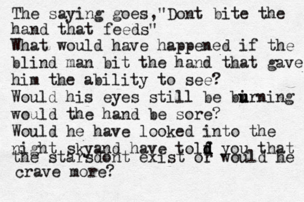 The saying goes,"Dont bite the hand that feeds" What would have happened if the blind man bit the hand that gave him the ability to see? Would his eyes still be bi u u urning would the hand be sore? Would he have looked into the night skyand have tolf d d d d you that the starsdont exist or would he crave more?