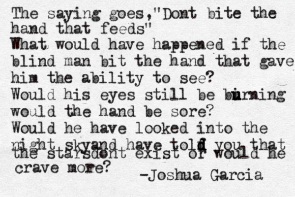 The saying goes,"Dont bite the hand that feeds" What would have happened if the blind man bit the hand that gave him the ability to see? Would his eyes still be bi u u urning would the hand be sore? Would he have looked into the night skyand have tolf d d d d you that the starsdont exist or would he crave more? -Joshua Garcia 