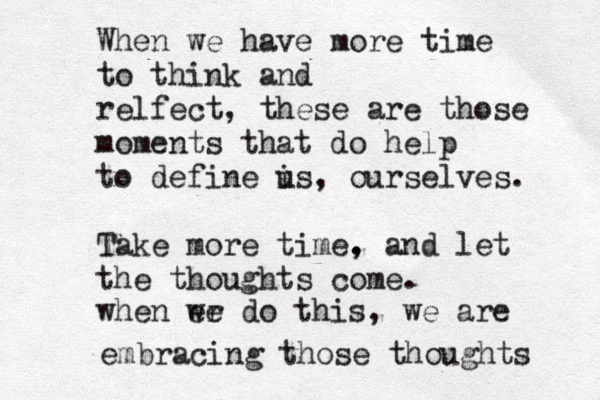 When we have more time to think and relfect, these are those moments that do help to define is u , ourselves. Take more time. , and let the thoughts come. when er we do this, we are embracing those thoughts 
