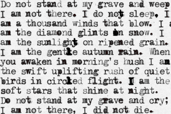 Do not stand at my grave and weep I am not there. I do noy t t t sleep, . . I am a thousand winds that blow . I a am the diamond glints in o i o o snow. I am the sunlighy on t t t t t t ripened grain. I am the gentke l l l l l l l l l l l l autumn rain. When you awaken in morning's hush I an m m the swift uplifting rush of quiet birds in circked l l l l l l l l l l flight. U I I I I I am the soft stars that shine at night. Do not stand at my grave and cry; I am not there, I did not die. 