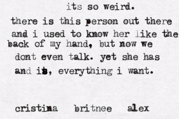 its so weird. there is this person out there and i used to know her like the back of my hand, . but now we dont even talk. yet she has and it s s s s s, everything i want. cristina britnee alex 