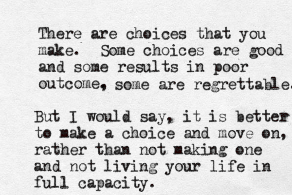 There are choices that you make. Some choices are good and some results in poor outcome, . some are regrettable. But I would say, it is better to make a choice and move on, rather than not making one and not living your life in full capacity. 