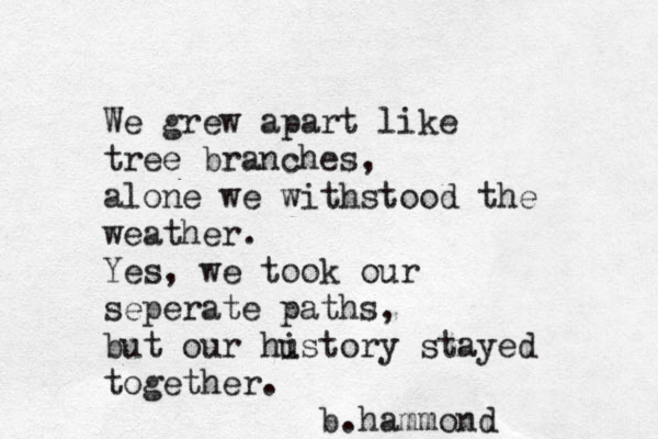 We grew apart like tree branches, alone we withstood the weather. Yes, we took our seperate paths, but our hustory i stayed together. b.hammond
