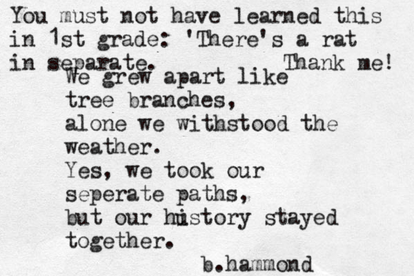 We grew apart like tree branches, alone we withstood the weather. Yes, we took our seperate paths, but our hustory i stayed together. b.hammond You must not have learned this in 1st grade: 'There's a rat in separate. Thank me! 