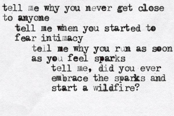 tell me why you never get close to anyone tell me when you started to fear intimacy tell me why you run as soon as you feel sparks tell me, did you ever embrace the sparks and start a wildfire? 