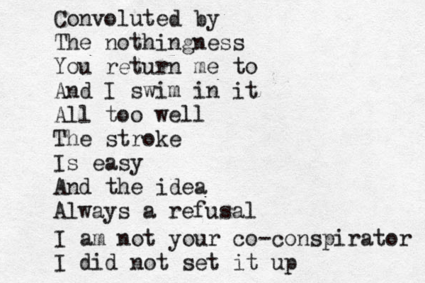 Convoluted by The nothingness You return me to And I swim in it All too well The stroke Is easy And the idea Always a refusal I am not your co-conspirator I did not set it up