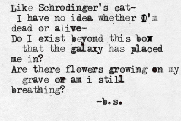 Like Schrodinger's cat- I have no idea whether O I I I'm dead or alive- Do I exist beyond this bow x x x x that the galaxy has placed me in? Are there flowers growing on my grave or am i still breathing? -b.s. 