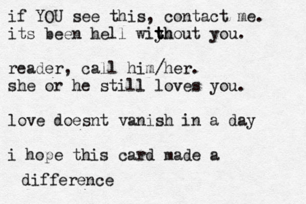 if YOU see this, contact me. its been hell wiyh t t t thout you. reader, call him/her. she or he still loves you. love doesnt vanish in a day i hope this card made a difference