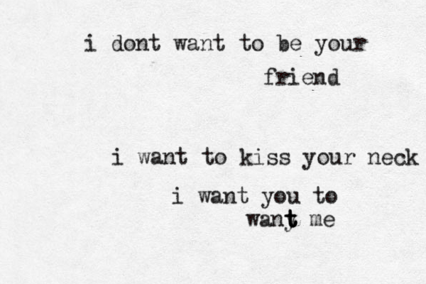 i dont want to be your friend i want to kiss your neck i want you to wany t t t t me