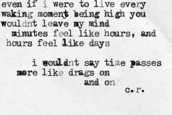 even if i were to live every waking momeny t t being high you wouldnt leave my mind minutes feel like hours, and hours feel like days i eould w nt say time passes more like drags on and on c.r. 
