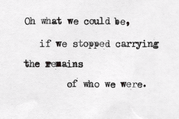Oh what we could be, if we stopped carrying the remains of who we were. 