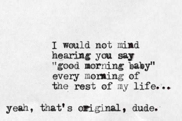 I would not mind hearing you say "good morning baby" every morning of the rest of my life... yeah, that's original, dude. 
