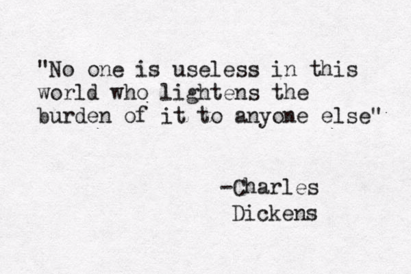 "No one is useless in this world who lightens the burden of it to anyone else" -Charles Dickens 